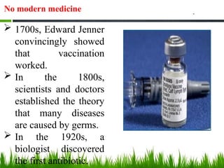 No modern medicine
 1700s, Edward Jenner
convincingly showed
that vaccination
worked.
 In the 1800s,
scientists and doctors
established the theory
that many diseases
are caused by germs.
 In the 1920s, a
biologist discovered
the first antibiotic.
 