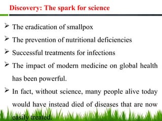 Discovery: The spark for science
 The eradication of smallpox
 The prevention of nutritional deficiencies
 Successful treatments for infections
 The impact of modern medicine on global health
has been powerful.
 In fact, without science, many people alive today
would have instead died of diseases that are now
easily treated.
 