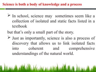 Science is both a body of knowledge and a process
 In school, science may sometimes seem like a
collection of isolated and static facts listed in a
textbook
but that’s only a small part of the story.
 Just as importantly, science is also a process of
discovery that allows us to link isolated facts
into coherent and comprehensive
understandings of the natural world.
 