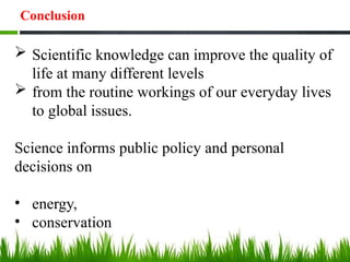 Conclusion
 Scientific knowledge can improve the quality of
life at many different levels
 from the routine workings of our everyday lives
to global issues.
Science informs public policy and personal
decisions on
• energy,
• conservation
 