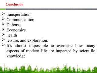  transportation
 Communication
 Defense
 Economics
 health
 leisure, and exploration.
 It’s almost impossible to overstate how many
aspects of modern life are impacted by scientific
knowledge.
Conclusion
 