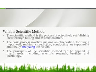 What is Scientific Method
• The scientific method is the process of objectively establishing
facts through testing and experimentation.
• The basic process involves making an observation, forming a
hypothesis, making a prediction, conducting an experiment
and finally analyzing the results.
• The principals of the scientific method can be applied in
many areas, including scientific research, business and
technology.
 