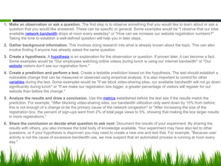 1. Make an observation or ask a question. The first step is to observe something that you would like to learn about or ask a
question that you would like answered. These can be specific or general. Some examples would be "I observe that our total
available network bandwidth drops at noon every weekday" or "How can we increase our website registration numbers?"
Taking the time to establish a well-defined question will help you in later steps.
2. Gather background information. This involves doing research into what is already known about the topic. This can also
involve finding if anyone has already asked the same question.
3. Create a hypothesis. A hypothesis is an explanation for the observation or question. If proven later, it can become a fact.
Some examples would be "Our employees watching online videos during lunch is using our internet bandwidth" or "Our
website visitors don't see our registration form."
4. Create a prediction and perform a test. Create a testable prediction based on the hypothesis. The test should establish a
noticeable change that can be measured or observed using empirical analysis. It is also important to control for other
variables during the test. Some examples would be "If we block video-sharing sites, our available bandwidth will not go down
significantly during lunch" or "If we make our registration box bigger, a greater percentage of visitors will register for our
website than before the change."
5. Analyze the results and draw a conclusion. Use the metrics established before the test see if the results match the
prediction. For example, "After blocking video-sharing sites, our bandwidth utilization only went down by 10% from before;
this is not enough of a change to be the primary cause of the network congestion" or "After increasing the size of the
registration box, the percent of sign-ups went from 2% of total page views to 5%, showing that making the box larger results
in more registrations."
6. Share the conclusion or decide what question to ask next: Document the results of your experiment. By sharing the
results with others, you also increase the total body of knowledge available. Your experiment may have also led to other
questions, or if your hypothesis is disproven you may need to create a new one and test that. For example, "Because user
activity is not the cause of excessive bandwidth use, we now suspect that an automated process is running at noon every
day."
 