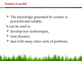 Science is useful
 The knowledge generated by science is
powerful and reliable.
It can be used to
 develop new technologies,
 treat diseases
 deal with many other sorts of problems.
 