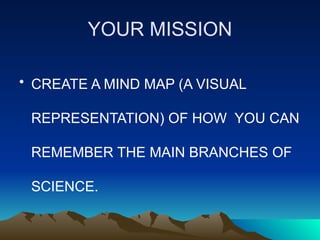 YOUR MISSION
• CREATE A MIND MAP (A VISUAL
REPRESENTATION) OF HOW YOU CAN
REMEMBER THE MAIN BRANCHES OF
SCIENCE.
 