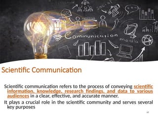 Scientific Communication
Scientific communication refers to the process of conveying scientific
information, knowledge, research findings, and data to various
audiences in a clear, effective, and accurate manner.
It plays a crucial role in the scientific community and serves several
key purposes
69
 