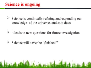 Science is ongoing
 Science is continually refining and expanding our
knowledge of the universe, and as it does
 it leads to new questions for future investigation
 Science will never be “finished.”
 