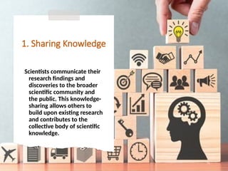 1. Sharing Knowledge
Scientists communicate their
research findings and
discoveries to the broader
scientific community and
the public. This knowledge-
sharing allows others to
build upon existing research
and contributes to the
collective body of scientific
knowledge.
71
 