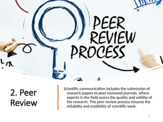 2. Peer
Review
Scientific communication includes the submission of
research papers to peer-reviewed journals, where
experts in the field assess the quality and validity of
the research. This peer review process ensures the
reliability and credibility of scientific work.
72
 