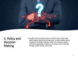 5. Policy and
Decision-
Making
Scientific communication plays a critical role in informing
policymakers, government agencies, and the public about
important scientific findings, which can influence policy
decisions and public awareness on issues such as climate
change, public health, and more.
75
 