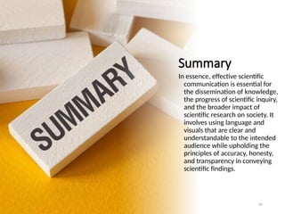 Summary
In essence, effective scientific
communication is essential for
the dissemination of knowledge,
the progress of scientific inquiry,
and the broader impact of
scientific research on society. It
involves using language and
visuals that are clear and
understandable to the intended
audience while upholding the
principles of accuracy, honesty,
and transparency in conveying
scientific findings.
82
 