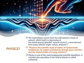 PHYSICS?
 The word physics comes from the Latin physica ('study of
nature), which itself is a borrowing of
the Greek φυσική (phusikḗ 'natural science'), a term derived
from φύσις (phúsis 'origin, nature, property’)
 “Physics is the scientific study of matter, its fundamental
constituents, its motion and behavior through space and time,
and the related entities of energy and force”.
 Physics is one of the most fundamental scientific disciplines. A
scientist who specializes in the field of physics is called
a physicist.
 