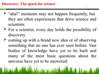 Discovery: The spark for science
 “aha!” moments may not happen frequently, but
they are often experiences that drive science and
scientists.
 For a scientist, every day holds the possibility of
discovery
 coming up with a brand new idea or of observing
something that no one has ever seen before. Vast
bodies of knowledge have yet to be built and
many of the most basic questions about the
universe have yet to be answered:
 