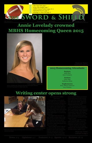 Annie Lovelady crowned
MBHS Homecoming Queen 2015
Writing center opens strong
2015 Homecoming Attendants
Seniors
Adele Bird
Anne Compton
Juniors
Laine Alby
Katherine Brian
Sophomores
Mary Allison Anderson
Lucy Holman
Please see “Queen”
continued on page 20
Photo courtesy of Image Arts
Annie Lovelady was crowned Mountain Brook High School’s
Homecoming Queen at today’s pep rally.
News: 2-4 Opinions: 5-7 Features: 8-13 Sports: 14-17 Reviews: 18-19
Photo courtesy of Christina McGovern
Peer tutor Emily Bolvig conferences with sophomore Caroline Monaghan to
improve her paper.
Earlier today, at the pep rally in the
Fine Arts Center, senior Annie Lovela-
dy was crowned MBHS Homecoming
Queen for 2015-16.
Annie is the daughter of Mr. and
Mrs. Tim Lovelady. Annie’s mother, a
graduate of MBHS class of 1980, per-
haps best describes her daughter when
she says, “Annie has an inner self-con-
fidence that keeps her grounded in
decision making. She is levelheaded,
conscientious, independent, loving,
hilarious and always happy.”
Her optimistic attitude and her
grounded nature has not been lost on
her peers. Anyone who knows Annie
first notices her welcoming smile. As
her mother says, “I am most proud
of how Annie treats her friends and
others around her. She never wants to
leave anyone out and likes to include
people from all walks of life. She is a
the Sword & Shield
→The Cage Club, page 4
→Class rank changes, page 7
→MBHS Alumni Feature, pages 10-11
→Basketball Preview, page 15
→Pieology vs. Pizza 120, page 19
INSIDE
true friend.”
Annie’s commitment to her faith
and dedication to others is evident as
she serves in numerous organizations
within her school community. Her pri-
orities include prominent service-ori-
ented positions. At the high school,
Annie is a member of the Interact
service club and the Ambassadors. She
also is a Jersey girl and is a member of
FBLA, Spanish Club and Miss Olym-
pian Pageant staff.
Beyond the school community,
Annie attends Donna Greene’s Bible
Study and is involved in her youth
group at St. Francis Xavier Church
Vol. XLX No. 1 Mountain Brook High School October 30, 2015
Please see “Center”
continued on page 2
By CAROLINE LOWE
Staff Writer
If you have been in the school’s
library lately, then you probably have
noticed the new Spartan Writing Cen-
ter. Located in the left of the library
as you walk in, the writing center is a
place where student tutors take time
during their day to help peers improve
their writing skills. It is open before
school, beginning at 7:15, and during
4th period.
The English department has al-
ways wanted a writing center to help
students improve their writing skills.
Mrs. Christina McGovern and En-
glish department chair, Mrs. Melinda
Cammarata, began exploring the idea
about two years ago.
“Senior English teachers, especial-
ly, noticed how the seniors worked
together so well in peer editing their
students’ work and saw that they
continued to edit each other’s work
outside of class. They identified the
need to help the majority of students
in the school improve their writing
skills,” said Mrs. McGovern. At that
time, McGovern added, “There was
only one writing class available, the
Writing Enhancement class.”
Mrs. Cammarata, the administra-
tion and Mrs. McGovern worked to
form a committee to research the need
for a center, and Mrs. Megan Hastings
volunteered to work in the writing
center with Mrs. McGovern. The com-
mittee determined that peer tutors
were important for making the center
achieve its goals.
Mrs. Hastings said, “The writing
center’s goal is to offer a service to
students to help them improve their
writing for any paper in any class.”
The peer tutors who are helping
students in the morning before school
are Emily Bolvig, Virginia Waters,
 