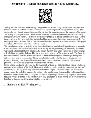 Setting and Its Effect on Understanding Young Goodman...
Setting and its Effect on Understanding Young Goodman Brown Every tale ever told shares similar
formal elements. All of these formal elements have equally important consequence on a story. The
setting of a story has direct correlations to the way that the reader consumes the meaning of the story.
The setting in Young Goodman Brown allows its author, Nathaniel Hawthorne, to leave the ending
ambiguous, without closure. The reader is constantly expected to decide for themselves truth. Literal
interpretation, widely accepted after its initial publication, respected the story as a puritan fable. The
message of which: Without faith in God you are defenseless against the evils of the world. This paper
is written ... Show more content on Helpwriting.net ...
The most haunted town in America at the time of publication was Salem, Massachusetts. It wasn t by
coincidence that Hawthorne chose Salem as the setting for his ghost story; he had family ties to the
very events which made Salem infamous. So he sets the story in a forest outside the town of witches
still inhabited by devilish Indians. The forest is an important part of the setting as well. The forest in
those days seemed vast and endless and much of it remained unexplored and foreign. Safety was
achieved by living in communities. Those who chose to wander into the forest oftentimes never
returned. The early Americans did not trust the Native Americans or their ancient religions and
practices. The settlers believed them to be the devils servants.
In this setting no illusion is beyond the devils control. Without his faith, Goodman Brown is helpless
to resist the wickedness of the devil.. Hawthorne alludes to devil s magic by comparing his own staff
as the very one the Egyptian magicians transformed to a serpent. A witch who lost her broomstick
appears along the path. Her identity: the old lady who taught young Goodman Brown his catechism.
Goodman Brown sees the evil in everyone because as he journeys farther along the path with the devil
the devil reveals members of his fraternity. Not only telling him of these people and their indiscretions
but also by showing him those closest to him in the wicked
... Get more on HelpWriting.net ...
 