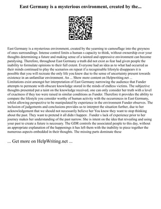 East Germany is a mysterious environment, created by the...
East Germany is a mysterious environment, created by the yearning to camouflage into the greyness
of ones surroundings. Intense control limits a human s capacity to think, without ownership over your
thoughts determining a future and making sense of a tainted and oppressive environment can become
paralysing. Therefore, throughout East Germany a truth did not exist as fear had given people the
inability to formulate opinions to their full extent. Everyone had an idea as to what had occurred as
their minds continued to play the scenarios on repeat if a recognisable lifestyle disappears it is
possible that you will recreate the only life you knew due to the sense of uncertainty present towards
existence in an unfamiliar environment. An ... Show more content on Helpwriting.net ...
Limitations exist amongst her interpretation of East Germany narrowing the audience that Funder
attempts to permeate with obscure knowledge stored in the minds of endless victims. The subjective
thoughts presented put a taint on the knowledge received, one can only consider her truth with a level
of exactness if they too were raised in similar conditions as Funder. Therefore it provides the ability to
compare the lifestyle you consider worthy of human activity with the occurrences in East Germany,
whilst allowing perspective to be manipulated by experience in the environment Funder observes. The
inclusion of judgements and conclusions provides us to interpret the situation further, due to her
acknowledgement that we should not necessarily believe her You know they want to stop thinking
about the past. They want to pretend it all didn t happen . Funder s lack of experience prior to her
journey makes her understanding of the past narrow. She is intent on the idea that revealing and using
your past to create a future is necessary. The GDR controls the associated people to this day, without
an appropriate explanation of the happenings it has left them with the inability to piece together the
numerous aspects embedded in their thoughts. The missing parts dominate these
... Get more on HelpWriting.net ...
 