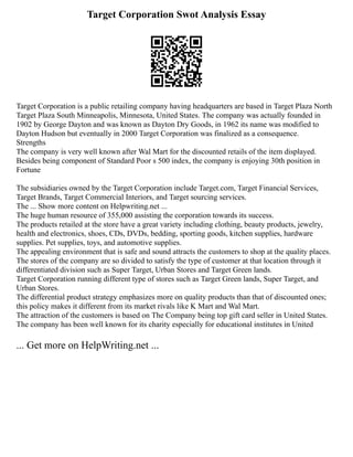 Target Corporation Swot Analysis Essay
Target Corporation is a public retailing company having headquarters are based in Target Plaza North
Target Plaza South Minneapolis, Minnesota, United States. The company was actually founded in
1902 by George Dayton and was known as Dayton Dry Goods, in 1962 its name was modified to
Dayton Hudson but eventually in 2000 Target Corporation was finalized as a consequence.
Strengths
The company is very well known after Wal Mart for the discounted retails of the item displayed.
Besides being component of Standard Poor s 500 index, the company is enjoying 30th position in
Fortune
The subsidiaries owned by the Target Corporation include Target.com, Target Financial Services,
Target Brands, Target Commercial Interiors, and Target sourcing services.
The ... Show more content on Helpwriting.net ...
The huge human resource of 355,000 assisting the corporation towards its success.
The products retailed at the store have a great variety including clothing, beauty products, jewelry,
health and electronics, shoes, CDs, DVDs, bedding, sporting goods, kitchen supplies, hardware
supplies. Pet supplies, toys, and automotive supplies.
The appealing environment that is safe and sound attracts the customers to shop at the quality places.
The stores of the company are so divided to satisfy the type of customer at that location through it
differentiated division such as Super Target, Urban Stores and Target Green lands.
Target Corporation running different type of stores such as Target Green lands, Super Target, and
Urban Stores.
The differential product strategy emphasizes more on quality products than that of discounted ones;
this policy makes it different from its market rivals like K Mart and Wal Mart.
The attraction of the customers is based on The Company being top gift card seller in United States.
The company has been well known for its charity especially for educational institutes in United
... Get more on HelpWriting.net ...
 