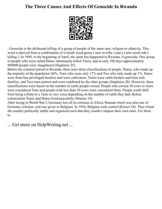 The Three Causes And Effects Of Genocide In Rwanda
. Genocide is the deliberate killing of a group of people of the same race, religion or ethnicity. This
word is derived from a combination of a Greek word genos ( race or tribe ) and a Latin word cide (
killing ). In 1994, in the beginning of April, the same has happened in Rwanda. A genocide. One group
of people who were called Hutus inhumanely killed Tutsis, and in only 100 days approximately
800000 people were slaughtered (Stapleton 25).
Before the colonial period in Rwanda, there were three classifications of people. Hutus, who made up
the majority of the population 84%, Tutsi who were only 17% and Twa who only made up 1%. Hutus
were from less privileged families and were cultivators, Tutsis were cattle herders and from rich
families, and Twa were potters and were outshined by the other groups (Stapleton 28). However, these
classifications were based on the number of cattle people owned. People who owned 10 cows or more
were considered Tutsi and people with less than 10 cows were considered Hutu. People could shift
from being a Hutu to a Tutsi or vice versa depending on the number of cattle they had. Before
colonization Tutsis and Hutus lived peacefully (Warren 19).
After losing in World War I, Germany lost all its colonies in Africa, Ruanda which was also one of
Germany colonies, and was given to Belgians. In 1916, Belgians took control (Kinzer 24). They found
the country politically stable and organized such that they couldn t impose their own rules. For them
to
... Get more on HelpWriting.net ...
 