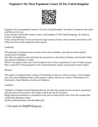 England Is The Most Populated County Of The United Kingdom
England is the most populated county in all of the United Kingdom. Its border is Scotland to the north
and Wales to the west.
It also includes 100 smaller islands. It also is the birthplace of The English language, the Anglican
Church, and English law.
It also created the basis for the common law legal systems of many other countries around the world.
Which has been widely adopted by other nations.
Landscape
The landscape of England mostly consists of low hills and plains, especially in central and the
southern part of England.
Also there are uplands in the north Like the mountainous Lake District, Pennies, and Yorkshire Dales.
The capital of England is London.
Which is the largest urban zone in the European Union. It has a population of over 53 million people.
This is about 84% of the population of the United Kingdom, largely concentrated around London.
Religion
The religion of england mostly consists of Christianity as that was what the country s main religion
was. Over time England became a multi religious, ethnic, and diverse country. Consisting now of
Christianity, Islam, Muslims, Jewish, and Hinduism.
Traditions
Traditions of England include Maypole dancing. On May Day, people used to cut down young trees
and stick them in the ground in the village to mark the arrival of summer.
People danced around them in celebration of the end of winter and the start of the fine weather that
would allow planting to begin.
Another traditional dance seen throughout the
... Get more on HelpWriting.net ...
 