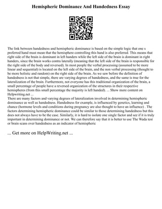 Hemispheric Dominance And Handedness Essay
The link between handedness and hemispheric dominance is based on the simple logic that one s
preferred hand must mean that the hemisphere controlling this hand is also preferred. This means that
right side of the brain is dominant in left handers while the left side of the brain is dominant in right
handers, since the brain works contra laterally (meaning that the left side of the brain is responsible for
the right side of the body and reversed). In most people the verbal processing (assumed to be more
linear and sequential) is located on the left side of the brain, and the non verbal processing (thought to
be more holistic and random) on the right side of the brain. As we saw before the definition of
handedness is not that simple, there are varying degrees of handedness, and the same is true for the
lateralization of the brain. Furthermore, not everyone has this traditional organization of the brain, a
small percentage of people have a reversed organization of the structures in their respective
hemispheres (from this small percentage the majority is left handed). ... Show more content on
Helpwriting.net ...
There are many factors and varying degrees of lateralization involved in determining hemispheric
dominance as well as handedness. Handedness for example, is influenced by genetics, learning and
chance (hormone levels and conditions during pregnancy are also thought to have an influence) . The
factors determining hemispheric dominance could be similar to those determining handedness but this
does not always have to be the case. Similarly, it is hard to isolate one single factor and see if it is truly
important in determining dominance or not. We can therefore say that it is better to use The Wada test
or brain scans over handedness as an indicator of hemispheric
... Get more on HelpWriting.net ...
 