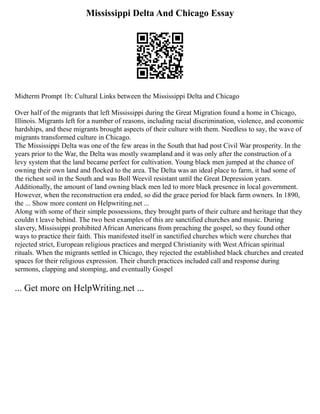 Mississippi Delta And Chicago Essay
Midterm Prompt 1b: Cultural Links between the Mississippi Delta and Chicago
Over half of the migrants that left Mississippi during the Great Migration found a home in Chicago,
Illinois. Migrants left for a number of reasons, including racial discrimination, violence, and economic
hardships, and these migrants brought aspects of their culture with them. Needless to say, the wave of
migrants transformed culture in Chicago.
The Mississippi Delta was one of the few areas in the South that had post Civil War prosperity. In the
years prior to the War, the Delta was mostly swampland and it was only after the construction of a
levy system that the land became perfect for cultivation. Young black men jumped at the chance of
owning their own land and flocked to the area. The Delta was an ideal place to farm, it had some of
the richest soil in the South and was Boll Weevil resistant until the Great Depression years.
Additionally, the amount of land owning black men led to more black presence in local government.
However, when the reconstruction era ended, so did the grace period for black farm owners. In 1890,
the ... Show more content on Helpwriting.net ...
Along with some of their simple possessions, they brought parts of their culture and heritage that they
couldn t leave behind. The two best examples of this are sanctified churches and music. During
slavery, Mississippi prohibited African Americans from preaching the gospel, so they found other
ways to practice their faith. This manifested itself in sanctified churches which were churches that
rejected strict, European religious practices and merged Christianity with West African spiritual
rituals. When the migrants settled in Chicago, they rejected the established black churches and created
spaces for their religious expression. Their church practices included call and response during
sermons, clapping and stomping, and eventually Gospel
... Get more on HelpWriting.net ...
 