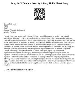 Analysis Of Comptia Security + Study Guide Ebook Essay
Kaplan University
IT286
Unit 9
Seminar Alternate Assignment
Jennifer Polisano
For unit 9, the class would reach chapter 15. First I would like to start by saying I had a lot of
appreciation for chapter 15. It s completely different from all of the other chapters and gives some
extremely good insight to actually practicing security on your own terms, setting up your own practice
area at home, as well as what may or may not be expectable for trial and error at your intended place
of employment. Chapter 9 is based around an administrator s perspective. It s a great overview of
topics such as solution ideals, guidelines, outlines, and best practices. It s a chapter that will keep me
reading it again and again through different points in my career I m sure. In the final chapter of
CompTIA Security + Study Guide eBook, it covers some great topics, key elements of
implementation, support, and managing the security efforts in a company or organization. It s
important for IT Professionals to understand their role in a company/ organization. It s also extremely
important for them to understand the boundaries of security within that company/organization.
Adopting best security practices while adhering to company policies will ensure that both parties are
happy. There are many fines lines with security management. Honey pot, or a computer system which
is set up to attract and identify hackers or script kiddies who penetrate another s computer system.
Simply, a
... Get more on HelpWriting.net ...
 