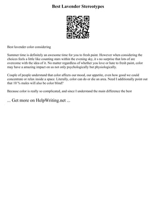 Best Lavender Stereotypes
Best lavender color considering
Summer time is definitely an awesome time for you to fresh paint. However when considering the
choices feels a little like counting stars within the evening sky, it s no surprise that lots of are
overcome with the idea of it. No matter regardless of whether you love or hate to fresh paint, color
may have a amazing impact on us not only psychologically but physiologically.
Couple of people understand that color affects our mood, our appetite, even how good we could
concentrate or relax inside a space. Literally, color can do or die an area. Need I additionally point out
that 10 % males will also be color blind?
Because color is really so complicated, and since I understand the main difference the best
... Get more on HelpWriting.net ...
 