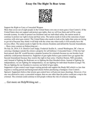 Essay On The Right To Bear Arms
Support the Right to Carry a Concealed Weapon
More than seven out of eight people in the United States own one or more guns ( Gun Control ). If the
United States does not support and protect gun rights, then we will lose them and will be a step
towards tyranny. In order to protect our freedoms and our individual safety, the nation needs to
continue to protect our right to keep and bear arms. The nation needs to look at the outcomes of past
societies with strict gun control. The United States also needs to look at the rights that some are trying
to get rid of because they think it will help with the crime rate when really it will actually have the
reverse effect. The nation needs to fight for the citizens freedoms and defend the Second Amendment,
... Show more content on Helpwriting.net ...
On July 26, 2014, U.S. District Court Judge, Frederick Scullin Jr., vetoed Washington, DC s ban on
carrying a handgun outside the citizen s property for self defense ( Concealed Guns ). If the law had
been passed, then DC would become a popular location for criminals because no one besides local
authority could protect themselves. Supporter of gun rights believe gun control laws go against the
Second Amendment because they restrict the right to bear arms. Charlton Heston, NRA president,
said, Instead of fighting the Redcoats we re fighting the blue blooded elitists. Instead of fighting for
independence, we are fighting for independence, we are fighting for individual freedom (Lunger 70).
We are fighting for our freedom to exercise our belief of gun rights.
Supporters of gun control want longer waiting periods and support the Brady Bill which is a law that
requires a waiting period and background checks before purchasing a handgun ( Gun Control ;
Speiser). Supporters believe that stricter gun control laws will prevent mass shootings. However, if no
one was allowed to carry a concealed weapon, then no one other than the police could put a stop to the
criminal. The criminal could continue to kill people without the risk of someone stopping
... Get more on HelpWriting.net ...
 