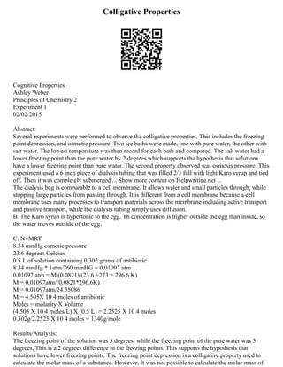 Colligative Properties
Cognitive Properties
Ashley Weber
Principles of Chemistry 2
Experiment 1
02/02/2015
Abstract:
Several experiments were performed to observe the colligative properties. This includes the freezing
point depression, and osmotic pressure. Two ice baths were made, one with pure water, the other with
salt water. The lowest temperature was then record for each bath and compared. The salt water had a
lower freezing point than the pure water by 2 degrees which supports the hypothesis that solutions
have a lower freezing point than pure water. The second property observed was osmosis pressure. This
experiment used a 6 inch piece of dialysis tubing that was filled 2/3 full with light Karo syrup and tied
off. Then it was completely submerged ... Show more content on Helpwriting.net ...
The dialysis bag is comparable to a cell membrane. It allows water and small particles through, while
stopping large particles from passing through. It is different from a cell membrane because a cell
membrane uses many processes to transport materials across the membrane including active transport
and passive transport, while the dialysis tubing simply uses diffusion.
B. The Karo syrup is hypertonic to the egg. Th concentration is higher outside the egg than inside, so
the water moves outside of the egg.
C. N=MRT
8.34 mmHg osmotic pressure
23.6 degrees Celcius
0.5 L of solution containing 0.302 grams of antibiotic
8.34 mmHg * 1atm/760 mmHG = 0.01097 atm
0.01097 atm = M (0.0821) (23.6 +273 = 296.6 K)
M = 0.01097atm/(0.0821*296.6K)
M = 0.01097atm/24.35086
M = 4.505X 10 4 moles of antibiotic
Moles = molarity X Volume
(4.505 X 10 4 moles/L) X (0.5 L) = 2.2525 X 10 4 moles
0.302g/2.2525 X 10 4 moles = 1340g/mole
Results/Analysis:
The freezing point of the solution was 5 degrees, while the freezing point of the pure water was 3
degrees, This is a 2 degrees difference in the freezing points. This supports the hypothesis that
solutions have lower freezing points. The freezing point depression is a colligative property used to
calculate the molar mass of a substance. However, It was not possible to calculate the molar mass of
 