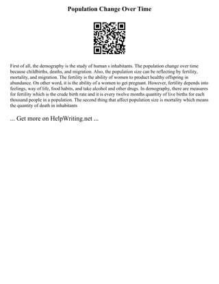Population Change Over Time
First of all, the demography is the study of human s inhabitants. The population change over time
because childbirths, deaths, and migration. Also, the population size can be reflecting by fertility,
mortality, and migration. The fertility is the ability of women to product healthy offspring in
abundance. On other word, it is the ability of a women to get pregnant. However, fertility depends into
feelings, way of life, food habits, and take alcohol and other drugs. In demography, there are measures
for fertility which is the crude birth rate and it is every twelve months quantity of live births for each
thousand people in a population. The second thing that affect population size is mortality which means
the quantity of death in inhabitants
... Get more on HelpWriting.net ...
 