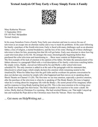 Textual Analysis Of Tony Early s Essay Simply Form A Family
Mary Katherine Wesson
11 September 2014
EN 103 Prof. McSpadden
Textual Analysis
In his essay Somehow Form a Family Tony Early uses structure and tone to convey his use of
television as an escape into an alternate reality and a way to mask his problems. In the years following
his family s purchase of the Zenith television, Early is faced with many challenges such as an absentee
father, a loss of religion, a mental breakdown, and the loss of his sister. During all of these challenges
television is there for him, promising him that life will get better. Early uses structure to show how big
a part television plays in his life. He arranges the essay chronologically beginning before they
purchased the color television and transitioning to ... Show more content on Helpwriting.net ...
The first example of his lack of emotion is his opinion of his father. He hides the announcement of his
fathers absence in a paragraph filled with a vivid description of his family s television watching habits.
He simply writes, Daddy...moved out followed by his and Shelly s after school television
schedule(19). The only emotion is added in at the end of the paragraph with his statement that,
[they]went to school angry which simply declares his emotion while remaining neutral to the
situation(20). When his father buys him the golf clubs and he overhears his parents conversation he
does not declare any emotion he simply tells what happened and then moves on to speaking about
Shock Theatre on Channel 13 (20). The first time we see true emotion, especially a positive emotion,
after the purchase of the television is when he is speaking of The Brady Bunch. His tone is happier
when he is writing about his imaginary life with the Brady s. He seems proud of his imaginary affair
and his response to Greg Brady beat[ing him] up (20). This is the most emotion in his writing since
the Zenith was brought into their house. The third example is his reaction to his sister s death. He
writes, Shelly died on Christmas Eve morning...She had wrecked Mama s car. That night I stayed up
late and watched the Pope deliver the Christmas mass from the Vatican. There was nothing
... Get more on HelpWriting.net ...
 