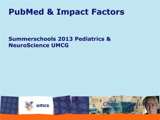 PubMed & Impact Factors
Summerschools 2013 Pediatrics &
NeuroScience UMCG
Central Medical Library
July 9th 2013
 