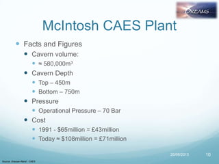 McIntosh CAES Plant
 Facts and Figures
 Cavern volume:
 ≈ 580,000m3
 Cavern Depth
 Top – 450m
 Bottom – 750m
 Pressure
 Operational Pressure – 70 Bar
 Cost
 1991 - $65million = £43million
 Today ≈ $108million = £71million
20/08/2013
Source: Dresser-Rand - CAES
10
 