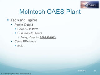 McIntosh CAES Plant
 Facts and Figures
 Power Output
 Power – 110MW
 Duration – 26 hours
 Energy Output – 2,860,000kWh
 Cycle Efficiency
 54%
20/08/2013
Source: Clean Energy Action Project – McIntosh Case Study
11
 