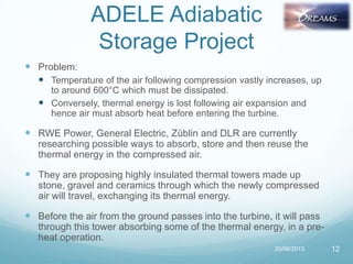 ADELE Adiabatic
Storage Project
 Problem:
 Temperature of the air following compression vastly increases, up
to around 600°C which must be dissipated.
 Conversely, thermal energy is lost following air expansion and
hence air must absorb heat before entering the turbine.
 RWE Power, General Electric, Züblin and DLR are currently
researching possible ways to absorb, store and then reuse the
thermal energy in the compressed air.
 They are proposing highly insulated thermal towers made up
stone, gravel and ceramics through which the newly compressed
air will travel, exchanging its thermal energy.
 Before the air from the ground passes into the turbine, it will pass
through this tower absorbing some of the thermal energy, in a pre-
heat operation.
20/08/2013 12
 