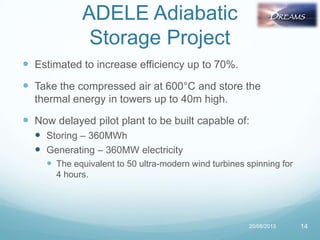 ADELE Adiabatic
Storage Project
 Estimated to increase efficiency up to 70%.
 Take the compressed air at 600°C and store the
thermal energy in towers up to 40m high.
 Now delayed pilot plant to be built capable of:
 Storing – 360MWh
 Generating – 360MW electricity
 The equivalent to 50 ultra-modern wind turbines spinning for
4 hours.
20/08/2013 14
 