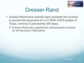 Dresser-Rand
 Dresser-Rand have recently been awarded the contract
to proved the equipment for a 317MW CAES system in
Texas, working in partnership with Apex.
 Dresser-Rand also supplied the turboexpander turbines
for the McIntosh CAES plant.
20/08/2013 15
 