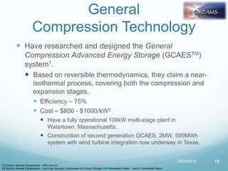 General
Compression Technology
 Have researched and designed the General
Compression Advanced Energy Storage (GCAESTM)
system1.
 Based on reversible thermodynamics, they claim a near-
isothermal process, covering both the compression and
expansion stages.
 Efficiency – 75%
 Cost – $800 - $1000/kW2
 Have a fully operational 100kW multi-stage plant in
Watertown, Massachusetts.
 Construction of second generation GCAES, 2MW, 500MWh
system with wind turbine integration now underway in Texas.
20/08/2013 16
[1] Source: General Compression – Who We Are
[2] Source: General Compression - Fuel-Free Geologic Compressed Air Energy Storage From Renewable Power - Task #1 Deliverable Report
 