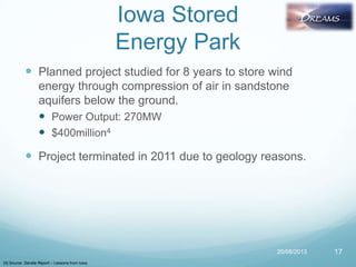 Iowa Stored
Energy Park
 Planned project studied for 8 years to store wind
energy through compression of air in sandstone
aquifers below the ground.
 Power Output: 270MW
 $400million4
 Project terminated in 2011 due to geology reasons.
20/08/2013 17
[4] Source: Sandia Report – Lessons from Iowa
 