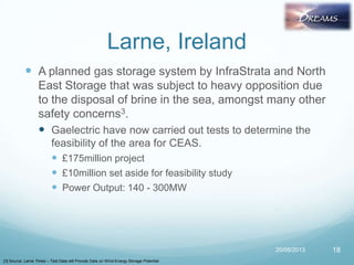 Larne, Ireland
 A planned gas storage system by InfraStrata and North
East Storage that was subject to heavy opposition due
to the disposal of brine in the sea, amongst many other
safety concerns3.
 Gaelectric have now carried out tests to determine the
feasibility of the area for CEAS.
 £175million project
 £10million set aside for feasibility study
 Power Output: 140 - 300MW
20/08/2013 18
[3] Source: Larne Times – Test Data will Provide Data on Wind-Energy Storage Potential
 