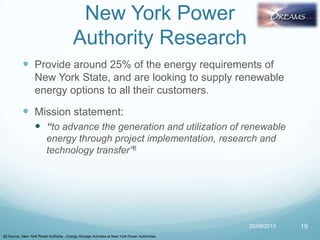 New York Power
Authority Research
 Provide around 25% of the energy requirements of
New York State, and are looking to supply renewable
energy options to all their customers.
 Mission statement:
 “to advance the generation and utilization of renewable
energy through project implementation, research and
technology transfer”8
20/08/2013 19
[8] Source: New York Power Authority - Energy Storage Activities at New York Power Authorities
 