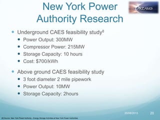  Underground CAES feasibility study8
 Power Output: 300MW
 Compressor Power: 215MW
 Storage Capacity: 10 hours
 Cost: $700/kWh
 Above ground CAES feasibility study
 3 foot diameter 2 mile pipework
 Power Output: 10MW
 Storage Capacity: 2hours
20/08/2013 20
New York Power
Authority Research
[8] Source: New York Power Authority - Energy Storage Activities at New York Power Authorities
 