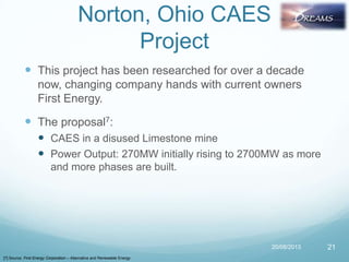 Norton, Ohio CAES
Project
 This project has been researched for over a decade
now, changing company hands with current owners
First Energy.
 The proposal7:
 CAES in a disused Limestone mine
 Power Output: 270MW initially rising to 2700MW as more
and more phases are built.
20/08/2013 21
[7] Source: First Energy Corporation – Alternative and Renewable Energy
 