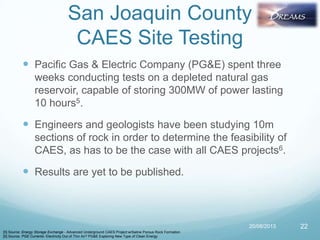 San Joaquin County
CAES Site Testing
 Pacific Gas & Electric Company (PG&E) spent three
weeks conducting tests on a depleted natural gas
reservoir, capable of storing 300MW of power lasting
10 hours5.
 Engineers and geologists have been studying 10m
sections of rock in order to determine the feasibility of
CAES, as has to be the case with all CAES projects6.
 Results are yet to be published.
20/08/2013 22
[5] Source: Energy Storage Exchange - Advanced Underground CAES Project w/Saline Porous Rock Formation
[6] Source: PGE Currents- Electricity Out of Thin Air? PG&E Exploring New Type of Clean Energy
 