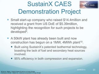 SustainX CAES
Demonstration Project
 Small start-up company who raised $14.4million and
received a grant from US DoE of $5.39million,
highlighting the recognition for such projects to be
developed9.
 A 50kW plant has already been built and now
construction has begun on a 1MW, 4MWh plant10.
 Built using SustainX‟s patented Isothermal technology,
boasting the lack of fuel and secondary heat sources
involved.
 95% efficiency in both compression and expansion.
20/08/2013 23
[9] Source: Gigaom - SustainX Raises $14.4M for Air Energy Storage
[10] Source: US DoE – SistainX Inc - Isothermal Compressed Air Energy Storage
 