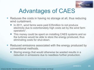 Advantages of CAES
 Reduces the costs in having no storage at all, thus reducing
wind curtailment.
 In 2011, wind farms were paid £25million to not produce
electricity due to extortionately high costs set by the wind farm
operators1.
 This money could be spent on installing CAES systems and so
the turbines would be able to store the energy produced, thus
eliminating costs for shut-down.
 Reduced emissions associated with the energy produced by
conventional methods.
 Storing energy that would otherwise be wasted results in a
reduction in emissions due to needless further production.
20/08/2013 24
[1] Source: Daily Mail – “Wind farms paid £25million NOT to produce electricity when it is blustery - and YOU pay”
 
