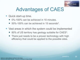 Advantages of CAES
 Quick start-up time.
 0%-100% can be achieved in 10 minutes.
 50%-100% can be achieved in 15 seconds2.
 Vast areas in which the system could be implemented
 80% of US territory has geology suitable for CAES3.
 There just needs to be a proven technology with high
efficiency that could be applied to the possible sites.
20/08/2013 25
[2] Source: Arizona Research Institute for Solar Energy
[3] Source: Boise State University - “Overview of Compress Air Energy Storage”
 