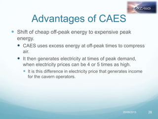 Advantages of CAES
 Shift of cheap off-peak energy to expensive peak
energy.
 CAES uses excess energy at off-peak times to compress
air.
 It then generates electricity at times of peak demand,
when electricity prices can be 4 or 5 times as high.
 It is this difference in electricity price that generates income
for the cavern operators.
20/08/2013 26
 
