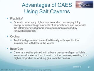 Advantages of CAES
Using Salt Caverns
 Flexibility4
 Operate under very high pressure and so can very quickly
accept or deliver large amounts of air and hence can cope with
the intermittency of generation requirements caused by
renewable sources.
 Cycling
 Traditional gas caverns can traditionally only inject in the
summer and withdraw in the winter
 Base Gas
 Caverns must be primed with a base pressure of gas, which is
lower in salt caverns than it is with typical caverns, resulting in a
higher proportion of working gas from the cavern.
20/08/2013 27
[4] Source: EIA – “Salt caverns account for 23% of U.S. underground natural gas storage daily deliverability”
 