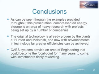Conclusions
 As can be seen through the examples provided
throughout this presentation, compressed air energy
storage is an area of heavy research with projects
being set up by a number of companies.
 The original technology is already proven by the plants
at Huntorf and McIntosh, and now with advancements
in technology far greater efficiencies can be achieved.
 CAES systems provide an area of Engineering that
could become the focal-point for many years to come,
with investments richly rewarding.
20/08/2013 28
 